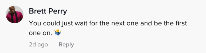 You could just wait for the next one and be there first one on