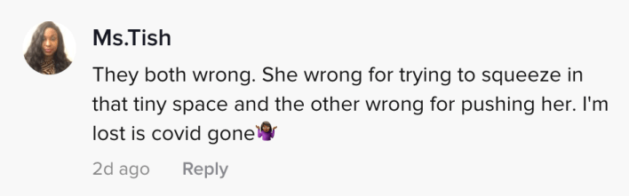 They both wrong. She wrong for trying to squeeze in that tiny space and the other wrong for pushing her. I'm lost is covid gone (shrugging emoji)
