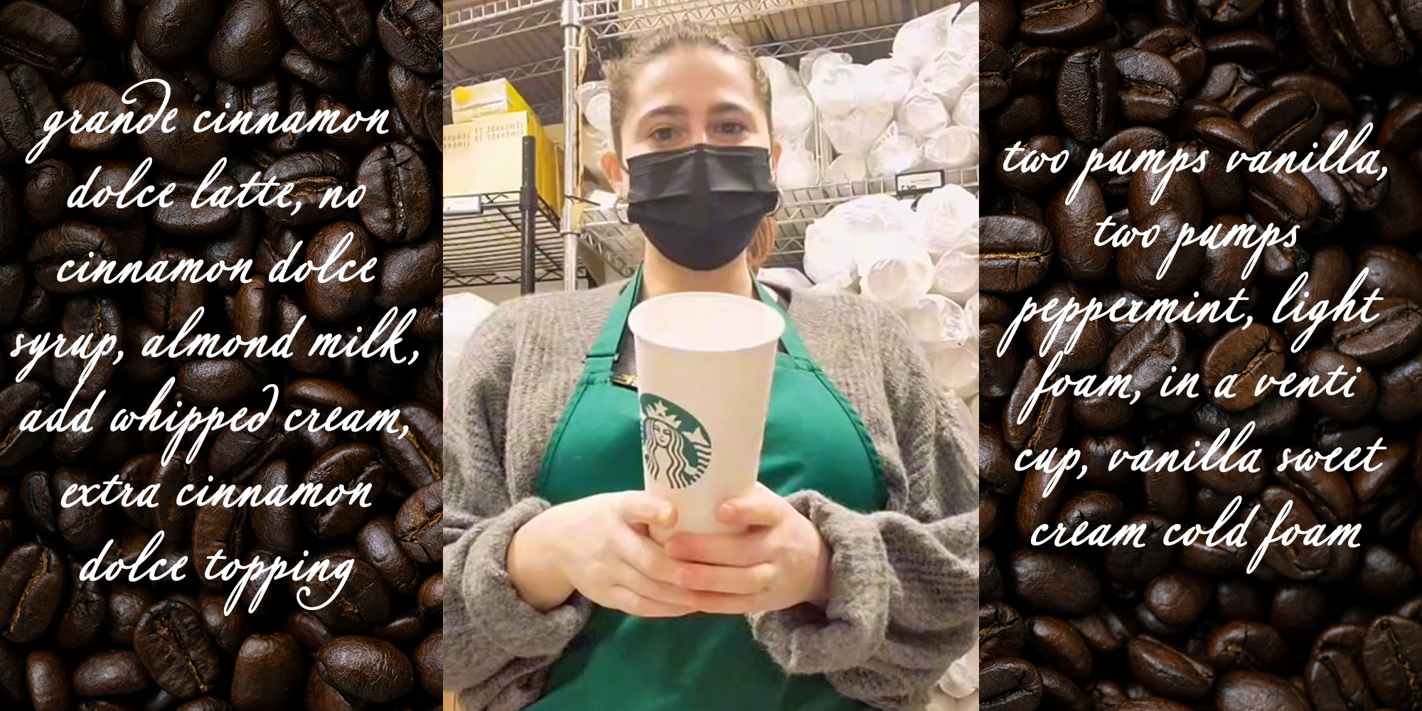 starbucks worker holding cup with "grande cinnamon dolce latte, no cinnamon dolce syrup, almond milk, add whipped cream, extra cinnamon dolce topping, two pumps vanilla, two pumps peppermint, light foam, in a venti cup, vanilla sweet cream cold foam" over coffee bean background