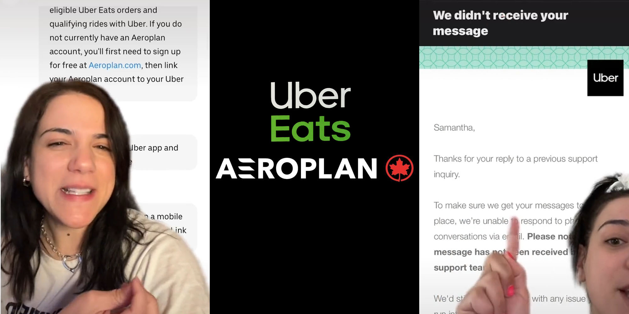 Woman greenscreen tiktok over messages "eligible Uber eats orders and qualifying rides with ube. If you do not currently have an Aeroplan account, you'll first need to sign up for free at Aeroplan.com, then link your aeroplan account to your uber" (l) Uber Eats and Aeroplan logo on black background (c) Woman greenscreen over email "Samantha, Thanks for your reply to a previous support inquiry. To make sure we get your messages to place, we're unable to respond to conversations via email. Please note message has not been recieved support tea" (r)