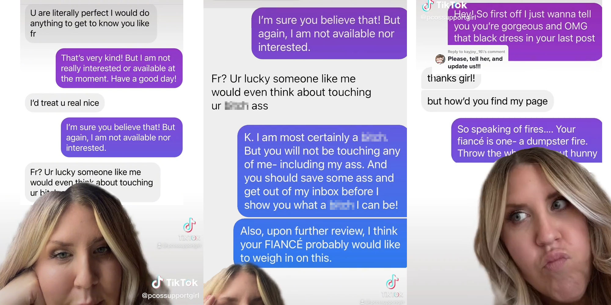 Greenscreen tiktok woman over text messages "U are literally perfect I would do anything to get to know you like fr" "That's very kind! But i am not really interested or available at the moment. Have a good day!" "I'd treat u real nice" " I'm sure you believe that! But again, I am not available nor interested" "Fr? Ur lucky someone like me would even think about touching ur blank" (l) Greenscreen tiktok woman over messages "I'm sure you believe that! But again, I am not available nor interested." "Fr? Ur lucky someone like me would even think about touching ur blank ass" "K. I am most certainly a blank. But you will not be touvhing any of me- including my ass. And you should save some ass and get out of my inbox before I show you what a blank I can be! Also, upon further review, I think your FIANCE probably would like to weigh in on this" (c) Woman greenscreen tiktok over messages "Hey! So first off I just wanna tell you you're gorgeous and OMG that black dress in your last post" "thanks girl! but how'd you find my page" So speaking of fires... your fiance is one dumpster fire. Throw the whole man out hunny" caption "Please tell her and update us!" (r)