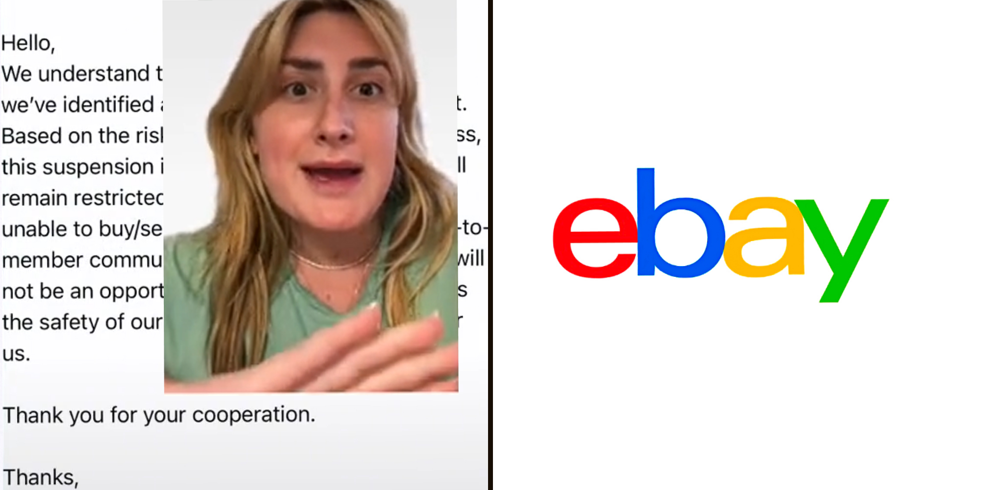 Woman greenscreen over message from ebay "Hello, We understand this may be inconvienient, but we've identified a discrepancy on your account. Based on the risk involved in your eBay business, this suspension is permeant. Your account will remain restricted indefinitely and you will be unable to buy/sell items or encourage member to member communication. Unfortunately, there will not be an opportunity to appeal this decision as the safety of our community is top priority for us. Thank you for your cooperation. Thanks, eBay" (l) eBay logo on white background (r)