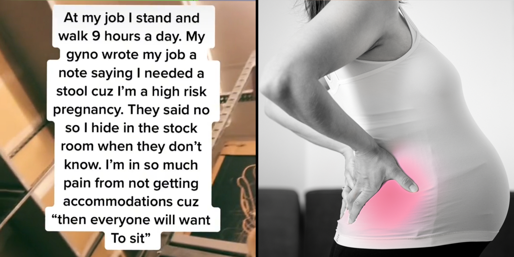 stock room caption "At my job I stand and walk 9 hours a day. My gyno wrote my job a note saying I needed a stool cuz I'm a high rick pregnancy. They said no so I hide in the stock room when they don't know. I'm in so much pain from not getting accommodations cuz "then everyone will want to sit" (l) Pregnant woman holding back red in pain (r)