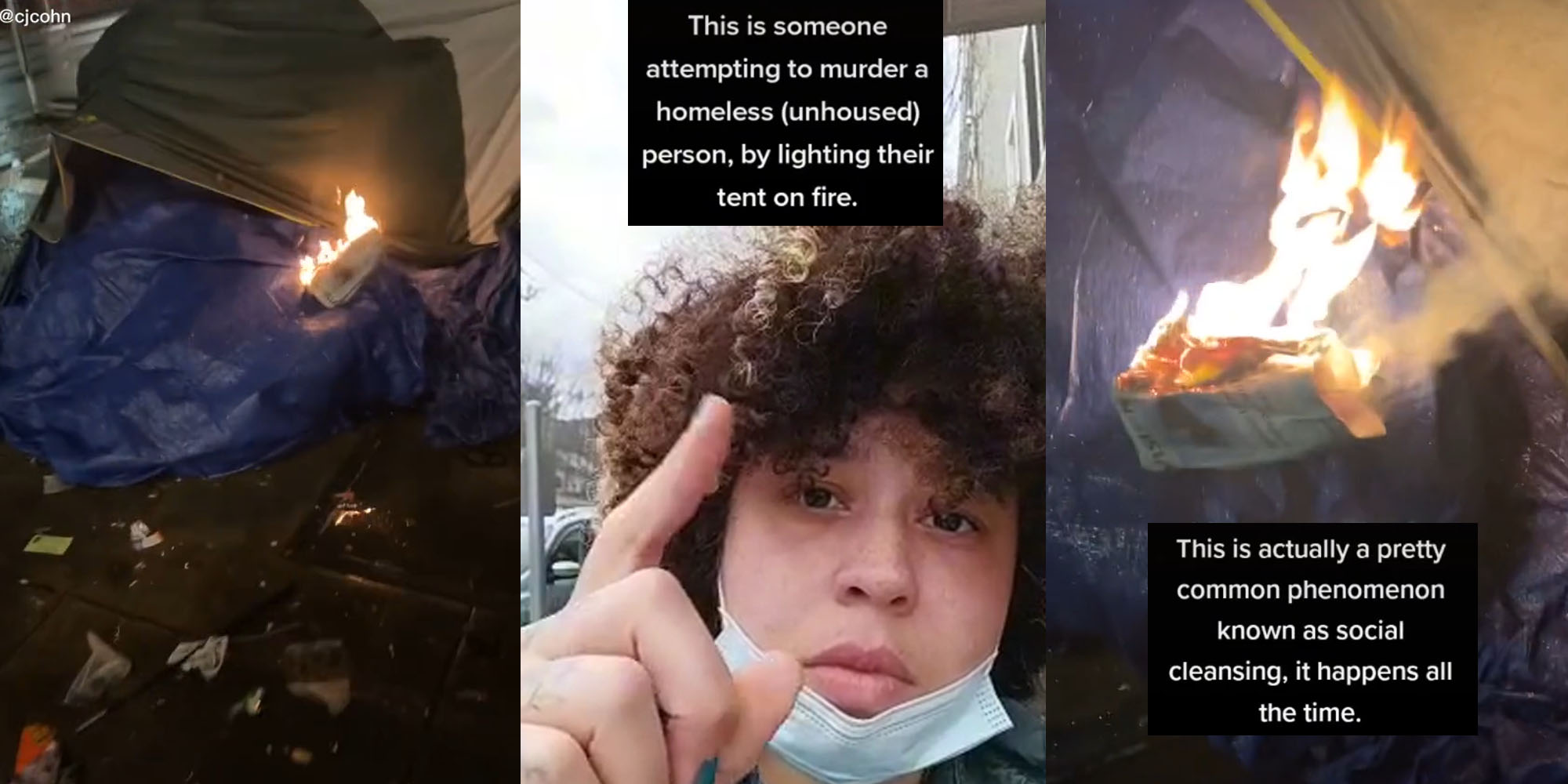 homeless persons tent setup with lit newspaper on fire on it (l) woman pointing finger up caption "This is someone attempting to murder a homeless (unhoused) person, by lighting their tent on fire." (c) Newspaper on fire close up caption "This is actually a pretty common phenomenon known as social cleansing, it happens all the time."(r)