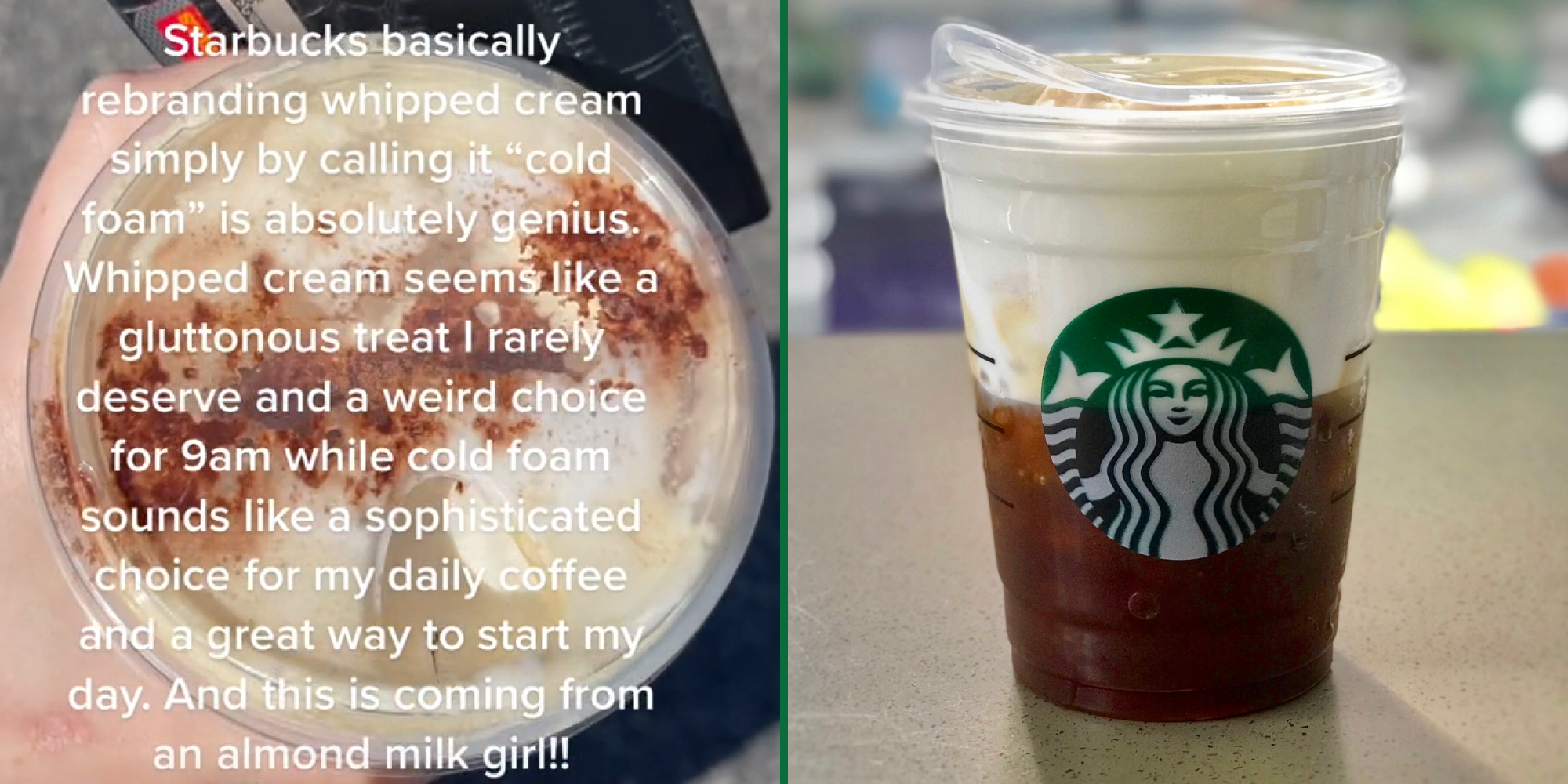 Woman holding starbucks drink caption "Starbucks basically rebranding whipped cream by simply calling it "cold foam" is absolutely genius. Whipped cream sounds like a gluttonous treat I rarely deserve and a weird choice for 9am while cold foam sounds like sophisticated choice for my daily coffee and great way to start my day. And this is coming from an almond milk girl!!" (l) Starbucks cold foam iced espresso on counter (r)