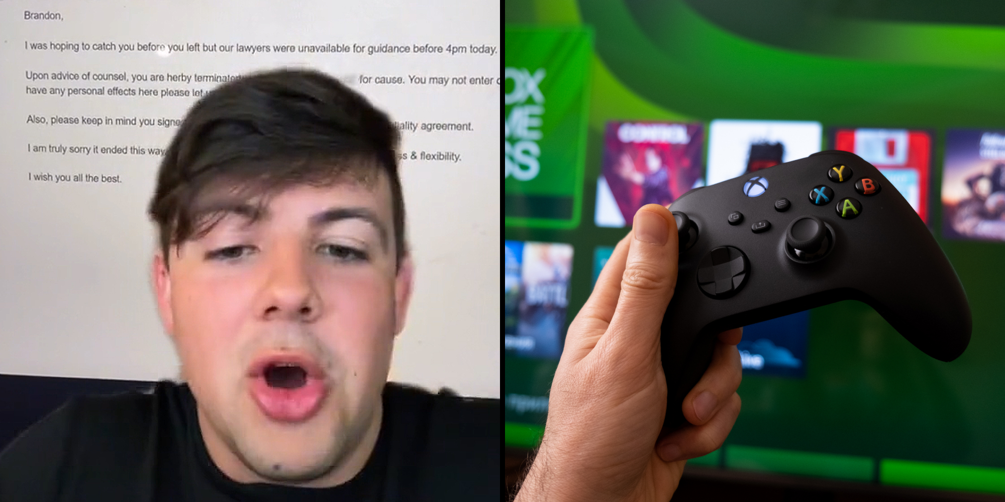 Man greenscreen tiktok over email captioned "Brandon, I was hoping to catch you before you left but our lawyers were unavailable for guidance before 4pm today. Upon advice of counsel, you are hereby terminated... for cause. You may not enter... have any personal effects here please let... Also, please keep in mind you signed... agreement. I am truly sorry it ended this way ... I wish you all the best" (l) man hand holding xbox remote holding it up xbox homescreen in background (r)