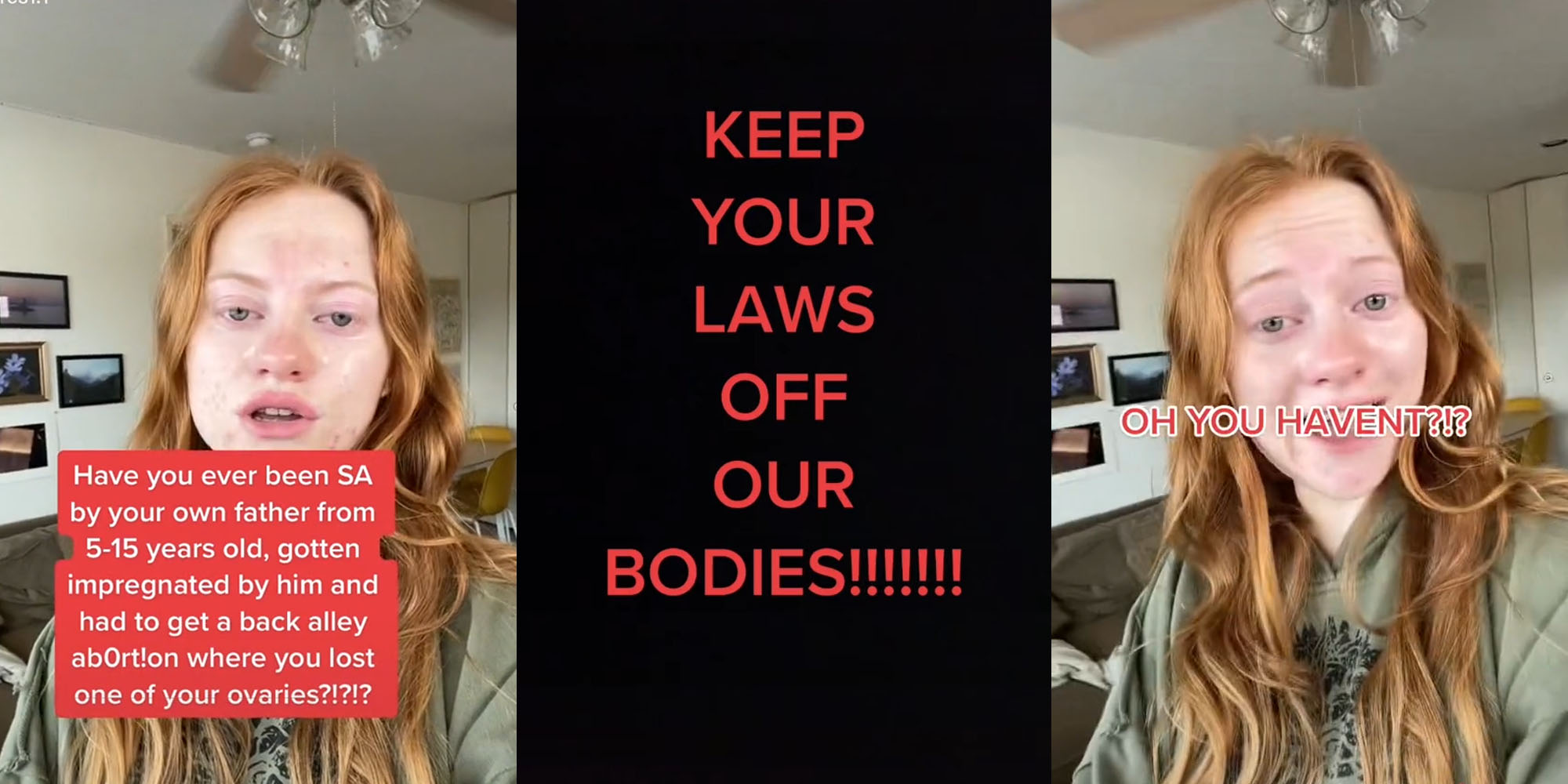 woman in livingroom talking caption "Have you ever been SA by your own father 5-15 years old, gotten impregnated by him and had to get a back alley ab0rt!on where you lost one of your ovaries?" (l) Black screen red caption "KEEP YOUR LAWS OFF OUR BODIES!!!!!!!" (c) Woman speaking in living room caption "OH YOU HAVENT?!?" (r)