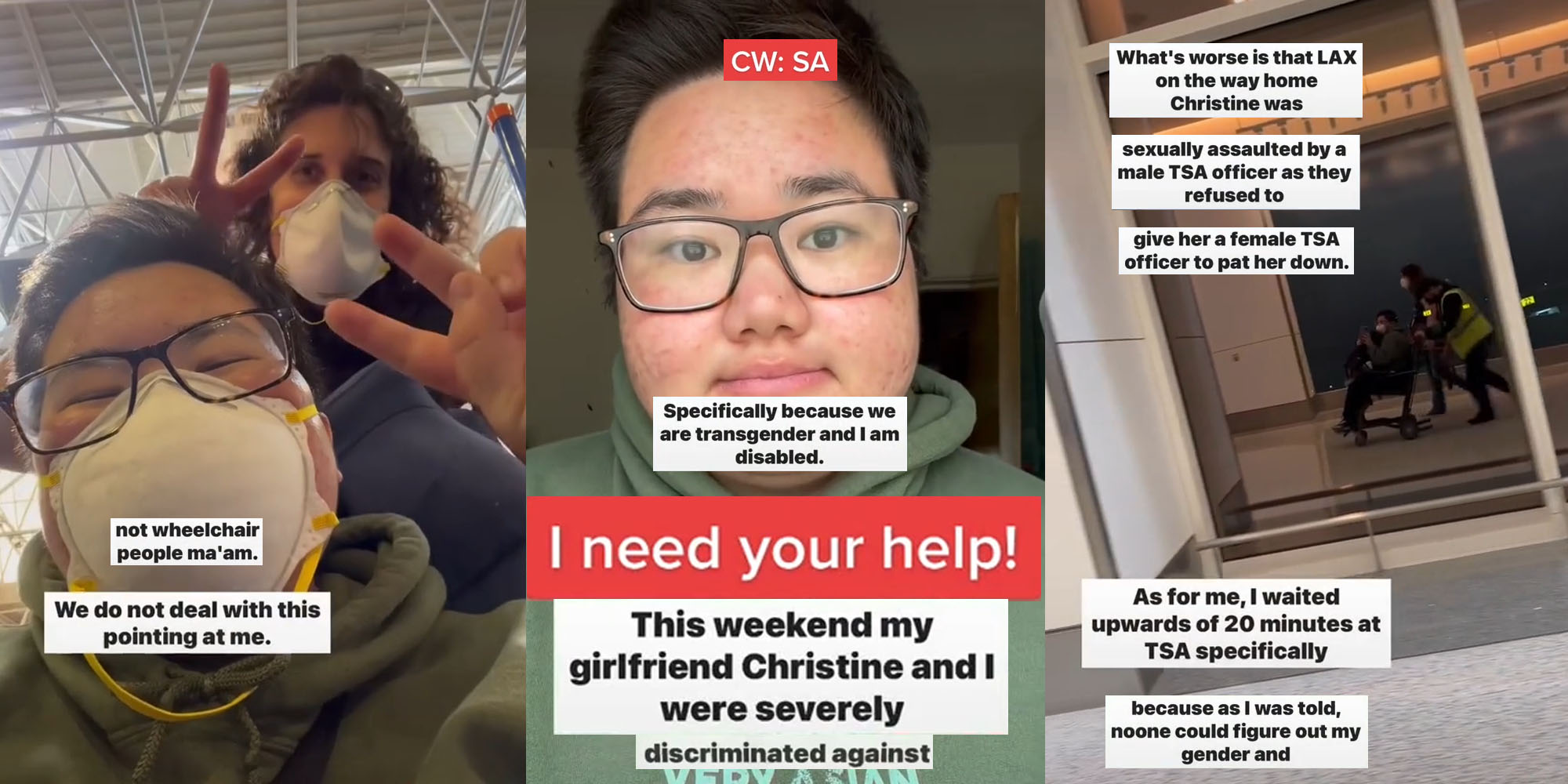 couple smiling with masks on at airport making peace symbols with hands caption "not wheelchair people ma'am we do not deal with this pointing at me" (l) Transgender Man frowning caption "CW:SA specifically because we are transgender and I am disabled. I need your help! This weekend my girlfriend Christine and I were severly discriminated against" (c) Man being pushed in wheelchair in reflection of window at airport caption "What's worse is that LAX on the way home Christine was sexually assaulted by a male TSA officer as they refused to give her a female TSA officer to pat her down As for me I waited upwards of 20 minutes at TSA specifically because as I was told, noone could figure out my gender and" (r)
