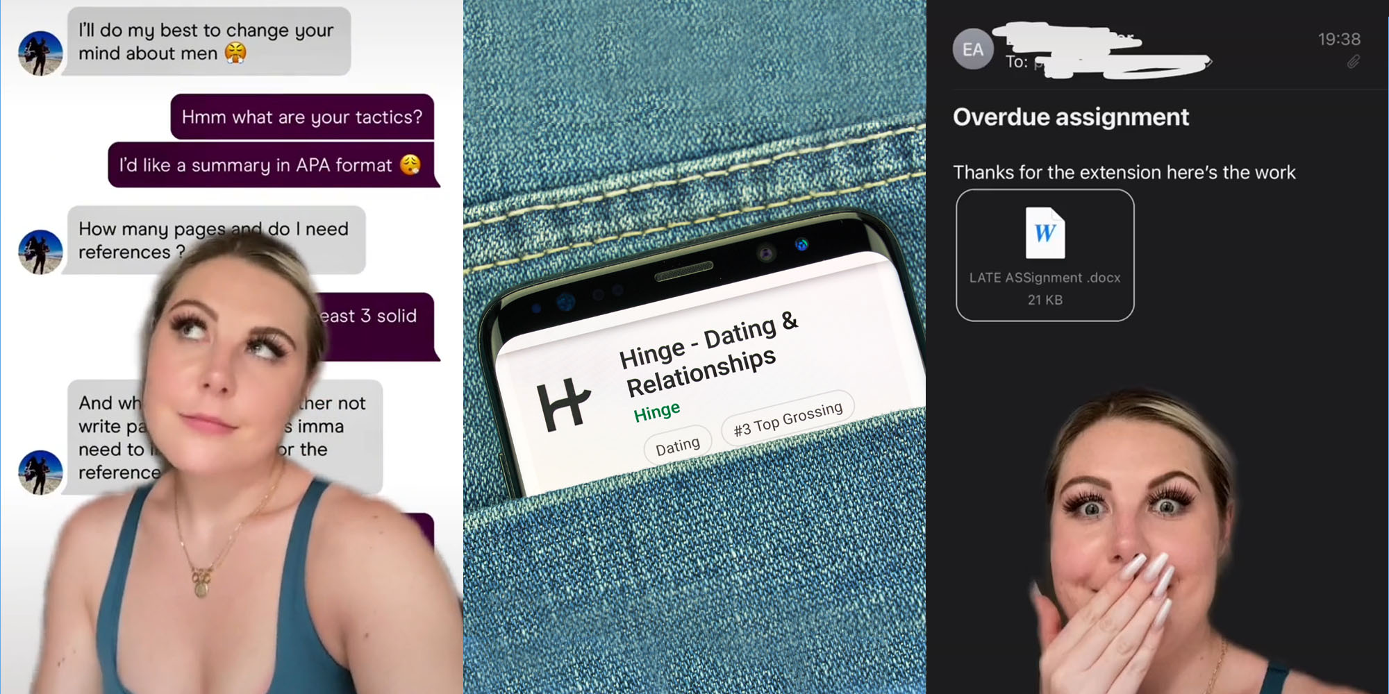 Woman greenscreen tiktok over Hinge messages captions "I'll do my best to change your mind about men""Hmmm what are your tactics ? I'd like a summary in APA format" "How many pages and do I need references" "At least 3 solid refrences" "and..." (l) Hinge app open in pocket of jeans (c) Woman greenscreen tiktok hand over mouth over screenshot of email caption "Overdue assignment thanks for the extension here's the work (word document attatched)" (r)