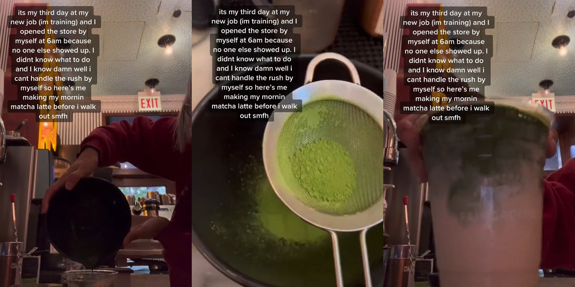 barista pouring matcha into cup caption "its my third day at my new job (im training) and I opened the store by myself at 6am because no one else showed up. I didn't know what to do and I know damn well i cant handle the rush by myself so here's me making my mornin matcha latte before i walk out smfh" (l) barista making matcha caption "its my third day at my new job (im training) and I opened the store by myself at 6am because no one else showed up. I didn't know what to do and I know damn well i cant handle the rush by myself so here's me making my mornin matcha latte before i walk out smfh" (c) barista holding finished matcha latte caption "its my third day at my new job (im training) and I opened the store by myself at 6am because no one else showed up. I didn't know what to do and I know damn well i cant handle the rush by myself so here's me making my mornin matcha latte before i walk out smfh" (r)