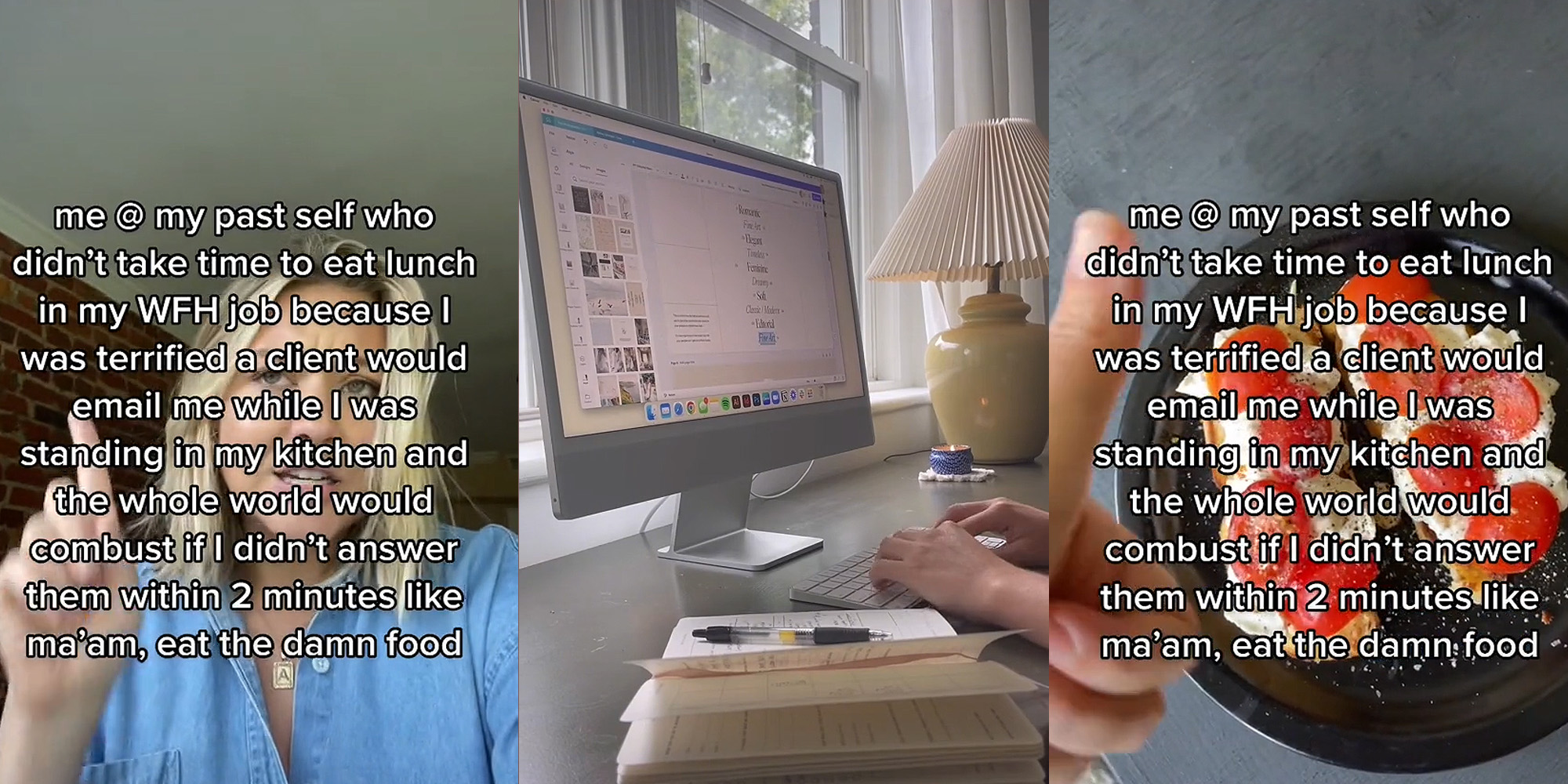 woman speaking finger up caption "me @ my past self who didn't take time to eat lunch in my WFH job because I was terrified a client would email me while I was standing in my kitchen and the whole world would combust if I didn't answer them within 2 minutes like ma'am, eat the damn food" (l) woman working from home typing on computer (c) Lunch on plate with thumbs up caption "me @ my past self who didn't take time to eat lunch in my WFH job because I was terrified a client would email me while I was standing in my kitchen and the whole world would combust if I didn't answer them within 2 minutes like ma'am, eat the damn food" (r)