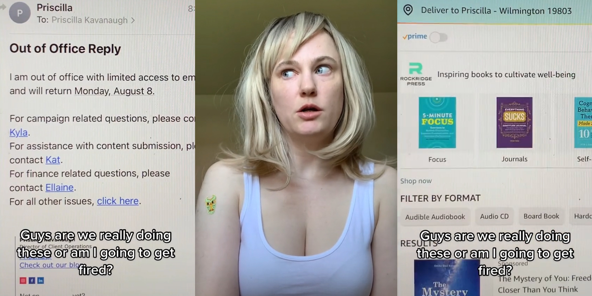 email caption "Out of Office Reply I am out of office with limited access to email and will return Monday, August 8. For campaign related questions, please contact Kayla For assistance with content submission, please contact Kat . For finance related questions, please contact Ellaine. For all other issues, click here" "Guys are we really doing these or am I going to get fired?" (l) woman shocked expression (c) Amazon shopping with self help books on screen caption "Guys are we really doing these or am I going to get fired?" (r)