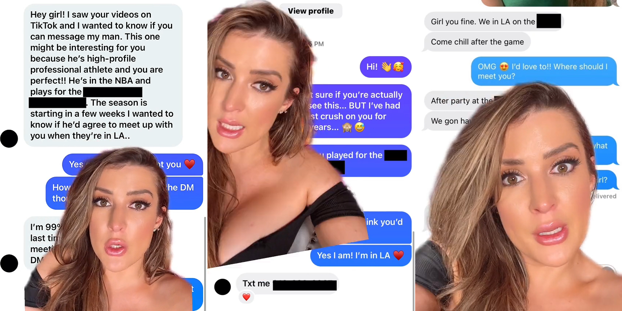 woman greenscreen TikTok over Instagram DM's caption "Hey girl! I saw your videos on TikTok and I wanted to know if you can message my man. This one might be interesting for you because he's high-profile professional athlete and you are perfect!! He's in the NBA and plays for the blank. The season is starting in a few weeks I wanted to know if he'd agree to meet up with you when they're in LA.." (l) woman greenscreen TikTok over Instagram DM's caption "Hi! I wasn't sure if you're actually see this... BUT I've had the biggest crush on you for 2 years... Yes I am! I'm in LA Txt me (blank number)" (c) woman greenscreen TikTok over text messages caption "Girl you fine. We in LA on the blank Come chill after the game OMG I'd love to!! Where should I meet you? After party at the blank" (r)