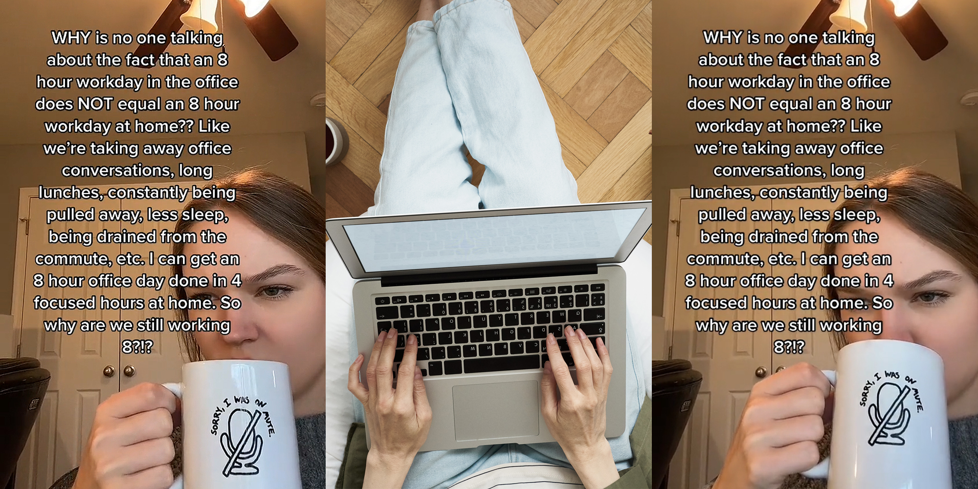 woman sipping coffee caption "WHY is no one talking about the fact that an 8 hour workday in the office does NOT equal an 8 hour workday at home?? Like we're taking away office conversations, long lunches, constantly being pulled away, less sleep, being drained from the commute, etc. I can get an 8 hour office day done in 4 focused hours at home. So why are we still working 8?!?" (l) woman working from home on laptop (c) woman sipping coffee caption "WHY is no one talking about the fact that an 8 hour workday in the office does NOT equal an 8 hour workday at home?? Like we're taking away office conversations, long lunches, constantly being pulled away, less sleep, being drained from the commute, etc. I can get an 8 hour office day done in 4 focused hours at home. So why are we still working 8?!?" (r)
