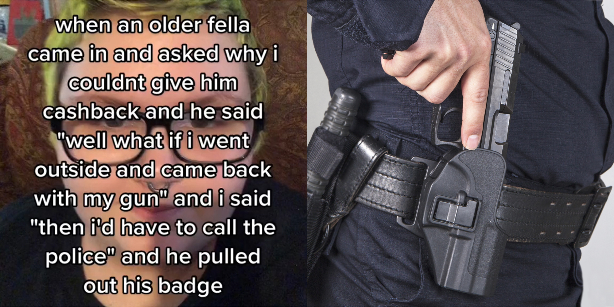 person on couch with caption "when an older fella came in and asked why I couldn't give him cashback and he said "well what if i went outside and came back with my gun" and i said "then id have to call the police" and he pulled out his badge" (l) policeman with hand taking out gun on hip in front of grey background (r)