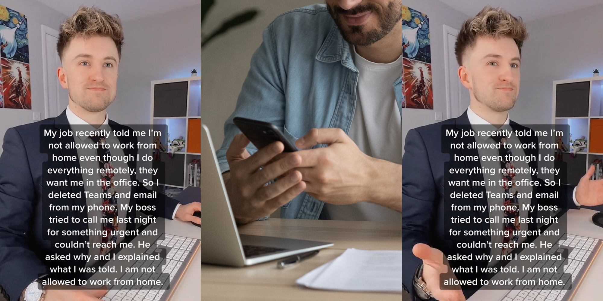 man at desk with caption "My job recently told me I'm not allowed to work from home even though I do everything remotely, they want me in the office. So I deleted Teams and email from my phone. My boss tried to call me last night for something urgent and couldn't reach me. He asked why and I explained what I was told. I am not allowed to work from home." (l) man at laptop smiling at phone in hands (c) man at desk with caption "My job recently told me I'm not allowed to work from home even though I do everything remotely, they want me in the office. So I deleted Teams and email from my phone. My boss tried to call me last night for something urgent and couldn't reach me. He asked why and I explained what I was told. I am not allowed to work from home." (r)