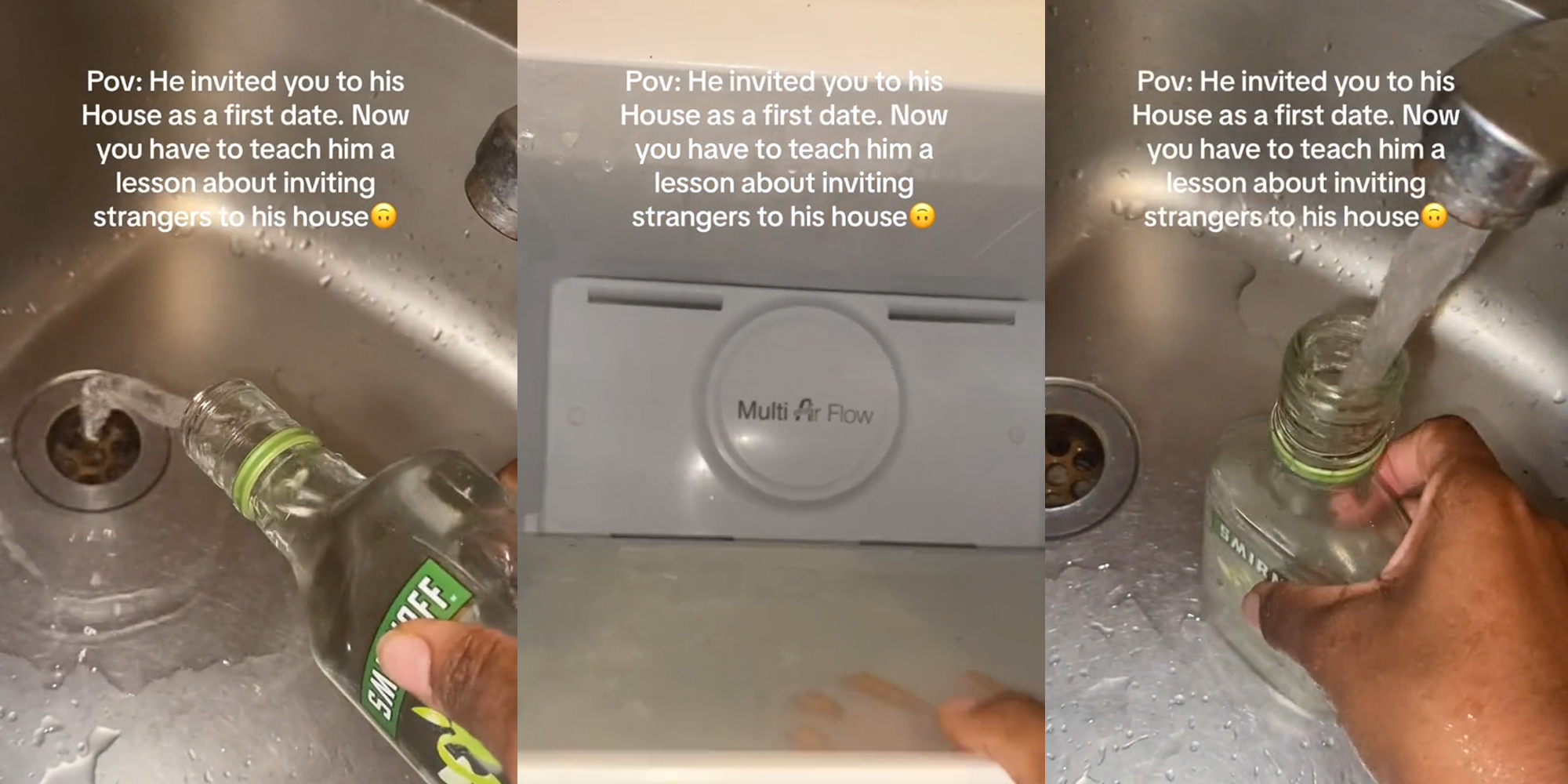 hand pouring out alcohol into sink with caption Pov: He invited you to his House as a first date. Now you have to teach him a lesson about inviting strangers to his house" (l) hand pulling out shelf of freezer with caption Pov: He invited you to his House as a first date. Now you have to teach him a lesson about inviting strangers to his house" (c) hand refilling alcohol bottle with water in sink with caption Pov: He invited you to his House as a first date. Now you have to teach him a lesson about inviting strangers to his house" (r)