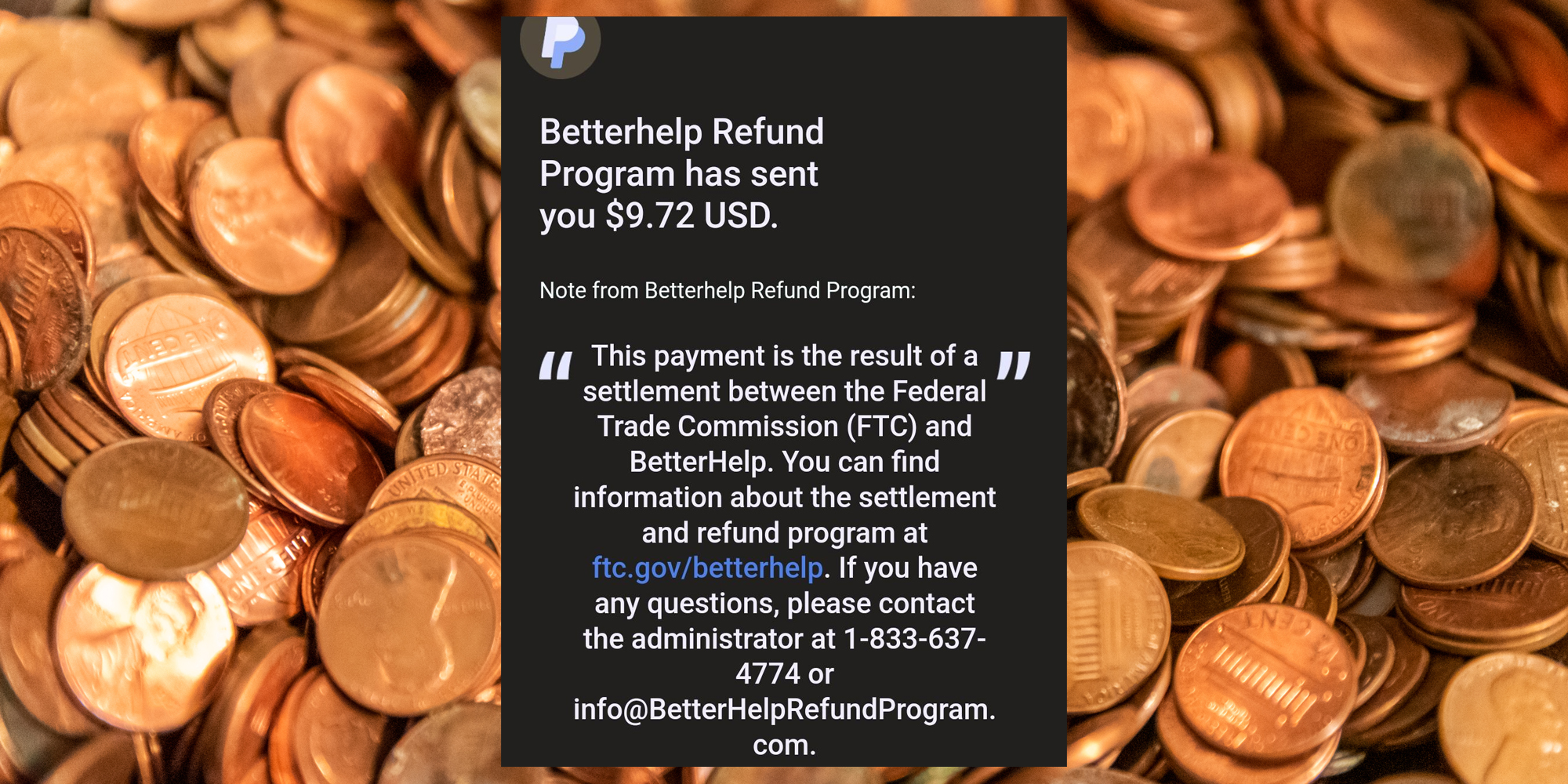 "Betterhelp Refund Program has sent you $9.72 USD. Note from Betterhelp Refund Program: "This payment is the result of a settlement between the FTC and Betterhelp. You can find information about the settlement and refund program at ftc.gov/betterhelp. If you have any questions, please contact the administrator at 1-833-637-4774 or info@BetterHelpRefundProgram.com" (inset) pennies (background)
