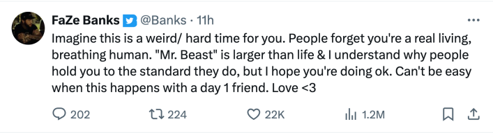 Tweet from FaZe Banks that reads, "Imagine this is a weird/ hard time for you. People forget you're a real living, breathing human. "Mr. Beast" is larger than life & I understand why people hold you to the standard they do, but I hope you're doing ok. Can't be easy when this happens with a day 1 friend. Love