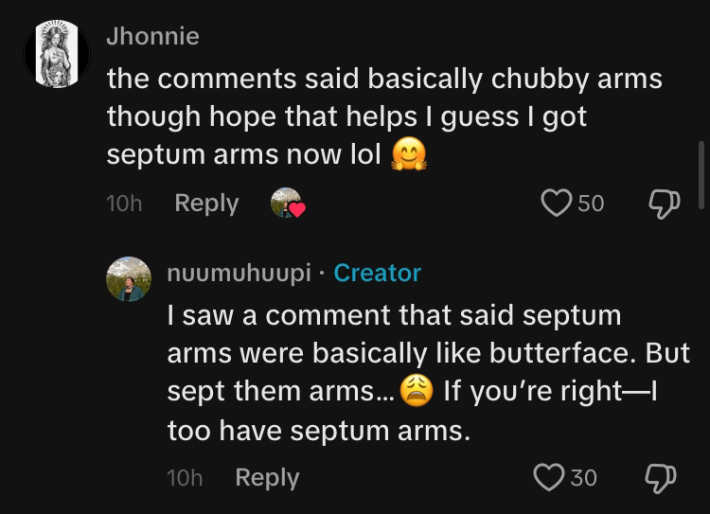 TikTok comment section conversation. @Jhonnie says, "the comments said basically chubby arms though hope that helps I guess I got septum arms now lol" @nuumuhuupi replied, "I saw a comment that said septum arms were basically like butterface. But sept them arms... (weary emoji) If you're right—I too have septum arms."