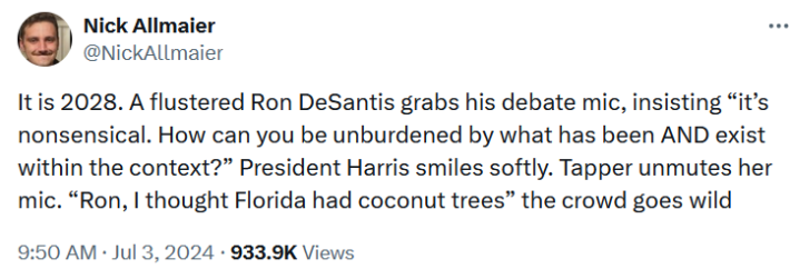 Tweet reading "It is 2028. A flustered Ron DeSantis grabs his debate mic, insisting 'it’s nonsensical. How can you be unburdened by what has been AND exist within the context?' President Harris smiles softly. Tapper unmutes her mic. 'Ron, I thought Florida had coconut trees' the crowd goes wild."