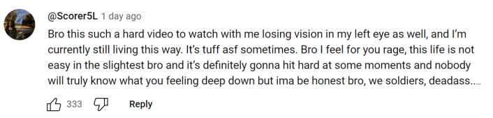 YouTube comment screenshot. Text reads, "Bro this such a hard video to watch with me losing vision in my left eye as well, and I’m currently still living this way. It’s tuff asf sometimes. Bro I feel for you rage, this life is not easy in the slightest bro and it’s definitely gonna hit hard at some moments and nobody will truly know what you feeling deep down but ima be honest bro, we soldiers, deadass.."
