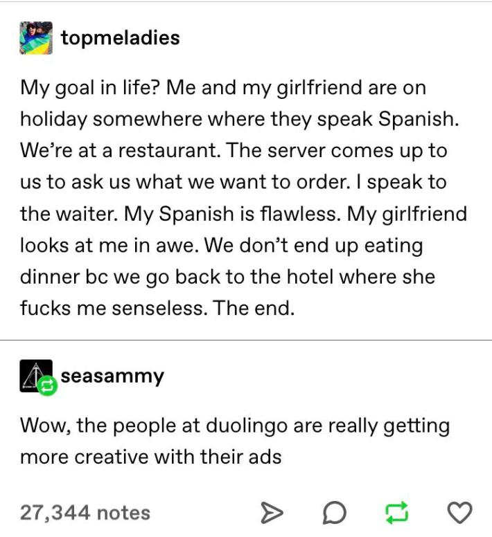 tumblr text that reads "My goal in life? Me and my girlfriend are on holiday somewhere where they speak Spanish. We're at a restaurant. The server comes up to us to ask us what we want to order. I speak to the waiter. My Spanish is flawless. My girlfriend looks at me in awe. We don't end up eating dinner bc we go back to the hotel where she fucks me senseless, the end," to which someone responds, "Wow, the people at duolingo are really getting more creative with their ads