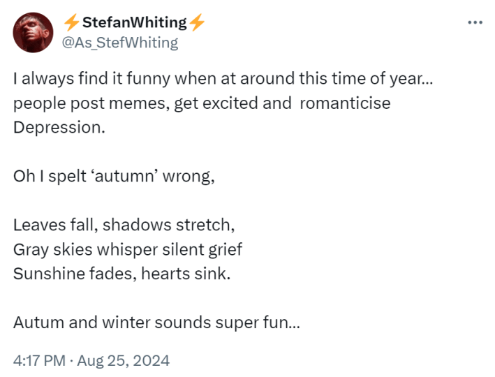 Tweet that reads, "I always find it funny when at around this time of year… people post memes, get excited and romanticise Depression. Oh I spelt ‘autumn’ wrong, Leaves fall, shadows stretch, Gray skies whisper silent grief Sunshine fades, hearts sink. Autum and winter sounds super fun…"