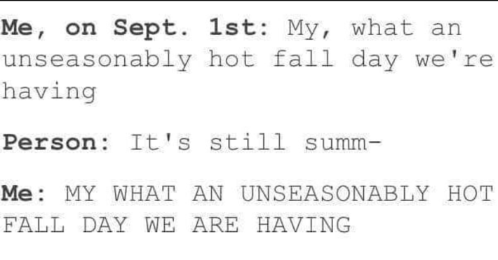 Text meme that reads, "Me, on Sept. 1st: My, what an unseasonably hot fall day we're having." Person: It's still summ— Me: MY WHAT AN UNSEASONABLY HOT FALL DAY WE ARE HAVING"