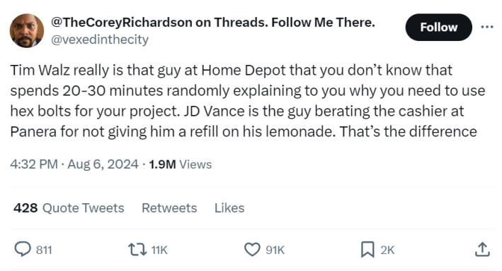 Tweet meme that reads, "Tim Walz really is that guy at Home Depot that you don’t know that spends 20-30 minutes randomly explaining to you why you need to use hex bolts for your project. JD Vance is the guy berating the cashier at Panera for not giving him a refill on his lemonade. That’s the difference."