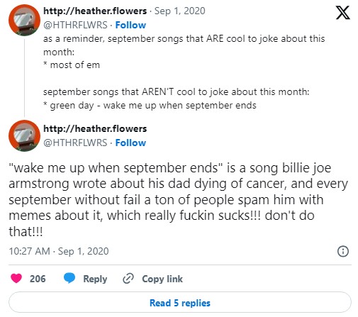 tweets that read "as a reminder, september songs that ARE cool to joke about this month:* most of emseptember songs that AREN'T cool to joke about this month:* green day - wake me up when september ends, "wake me up when september ends" is a song billie joe armstrong wrote about his dad dying of cancer, and every september without fail a ton of people spam him with memes about it, which really fuckin sucks!!! don't do that!!!"