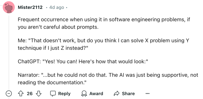 Reddit comment that reads, "Frequent occurrence when using it in software engineering problems, if you aren't careful about prompts. Me: 'That doesn't work, but do you think I can solve X problem using Y technique if I just Z instead?' ChatGPT: 'Yes! You can! Here's how that would look:' Narrator: '...but he could not do that. The AI was just being supportive, not reading the documentation.'"