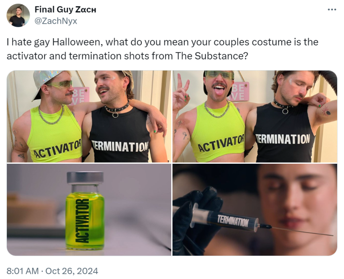 "I hate gay Halloween, what do you mean your couples costume is the activator and termination shots from The Substance?"