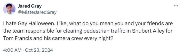 Tweet that reads, "I hate Gay Halloween. Like, what do you mean you and your friends are the team responsible for clearing pedestrian traffic in Shubert Alley for Tom Francis and his camera crew every night?"