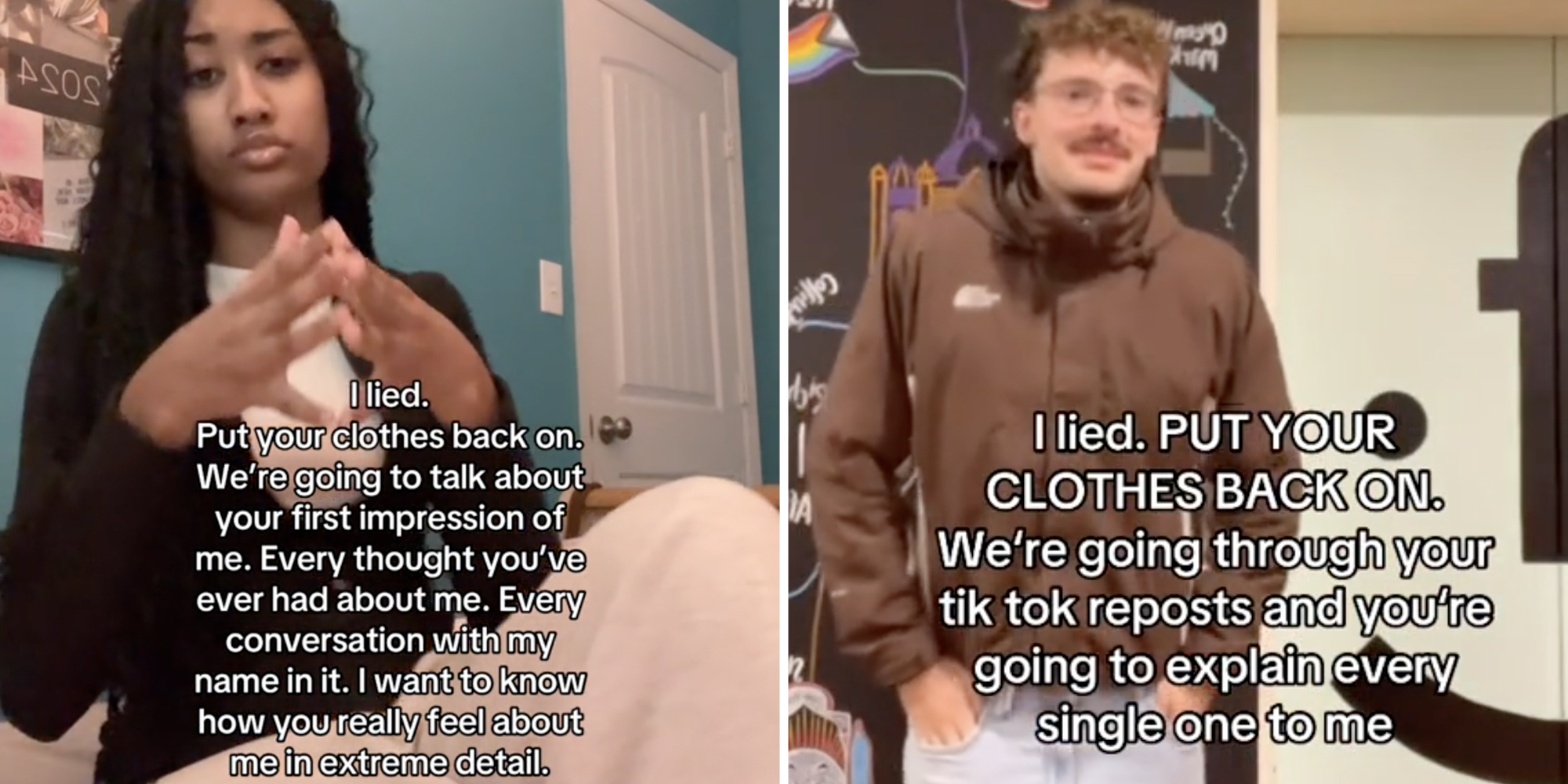 Woman sitting with text that says "i lied. Put your clothes back on. We're about to talk about your first impression of me. Every thought you've ever had about me. Every conversation with my name in it. I want to know how you really feel about me in extreme detail."(l), Man posing with text that says "I lied. Put your clothes back on. We're going through your tiktok reposts and you're going to explain every single one to me."(R)