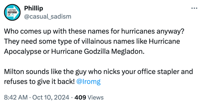 Tweet that reads, "Who comes up with these names for hurricanes anyway? They need some type of villainous names like Hurricane Apocalypse or Hurricane Godzilla Megladon. Milton sounds like the guy who nicks your office stapler and refuses to give it back!"