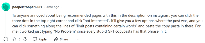 Reddit comment that reads, "To anyone annoyed about being recommended pages with this in the description on instagram, you can click the three dots in the top right corner and click "not interested". It'll give you a few options where the post was, and you can click something along the lines of "limit posts containing certain words" and paste the copy pasta in there. For me it worked just typing "No Problem" since every stupid GPT copypasta has that phrase in it."