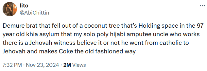 Tweet reading "Demure brat that fell out of a coconut tree that’s Holding space in the 97 year old khia asylum that my solo poly hijabi amputee uncle who works there is a Jehovah witness believe it or not he went from catholic to Jehovah and makes Coke the old fashioned way."