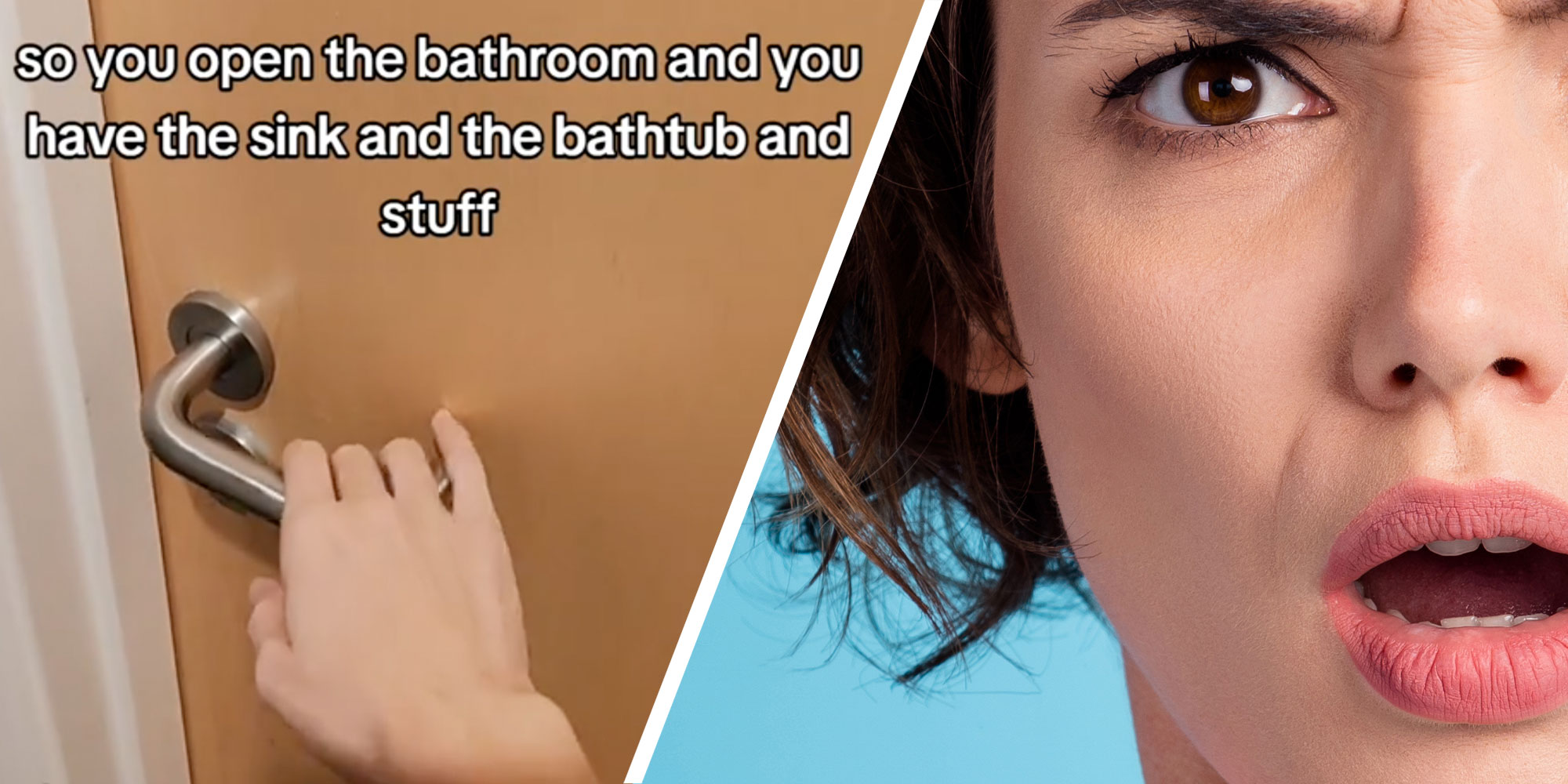 Two panel design with panel one showing a person opening a door with text overlaid on top of the image reading "so you open the bathroom and you have the sing and the bathtub and stuff". The 2nd panel is a very sign shot of a woman who has a look of confusion on her face.