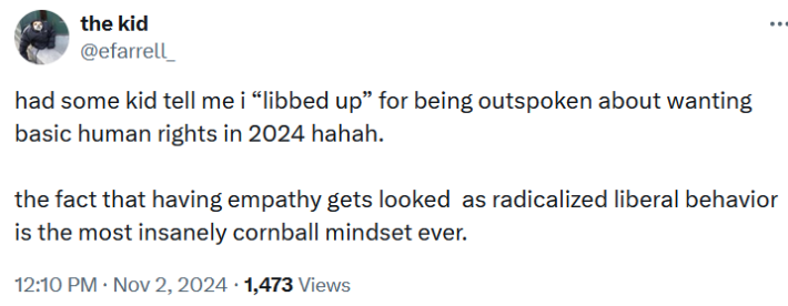Tweet reading "had some kid tell me i “libbed up” for being outspoken about wanting basic human rights in 2024 hahah. the fact that having empathy gets looked as radicalized liberal behavior is the most insanely cornball mindset ever."