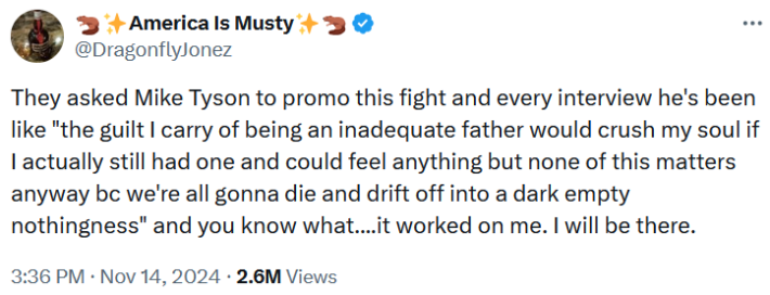 "They asked Mike Tyson to promo this fight and every interview he's been like "the guilt I carry of being an inadequate father would crush my soul if I actually still had one and could feel anything but none of this matters anyway bc we're all gonna die and drift off into a dark empty nothingness" and you know what....it worked on me. I will be there."