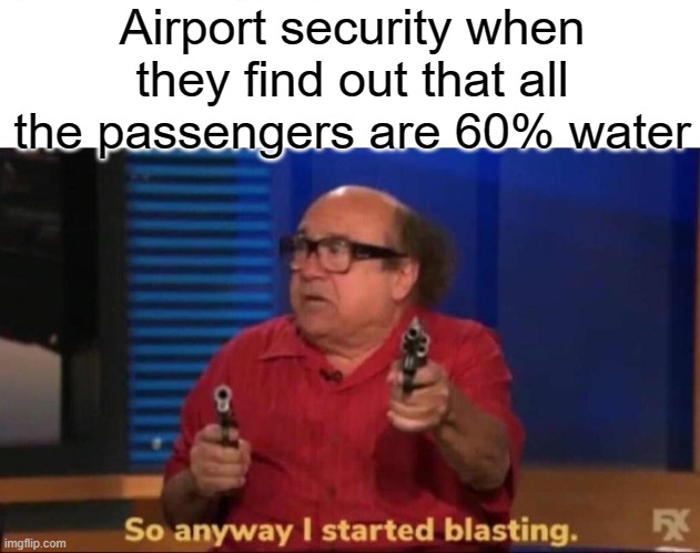 airport security when they find out that all the passengers are 60% water "so anyway i started blasting"