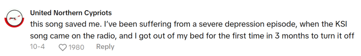 TikTok comment that reads, "this song saved me. I’ve been suffering from a severe depression episode, when the KSI song came on the radio, and I got out of my bed for the first time in 3 months to turn it off"