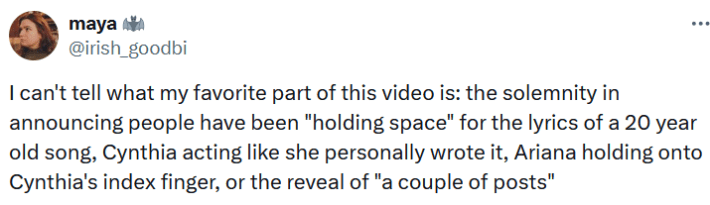 Tweet reading "I can't tell what my favorite part of this video is: the solemnity in announcing people have been "holding space" for the lyrics of a 20 year old song, Cynthia acting like she personally wrote it, Ariana holding onto Cynthia's index finger, or the reveal of 'a couple of posts.'"