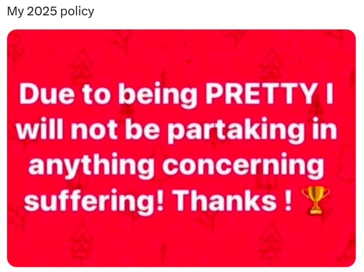 New year memes, text reads, "My 2025 policy." with an image of white text on a red background that reads, "Due to being PRETTY I will not be partaking in anything concerning suffering! Thanks ! (trophy emoji)"