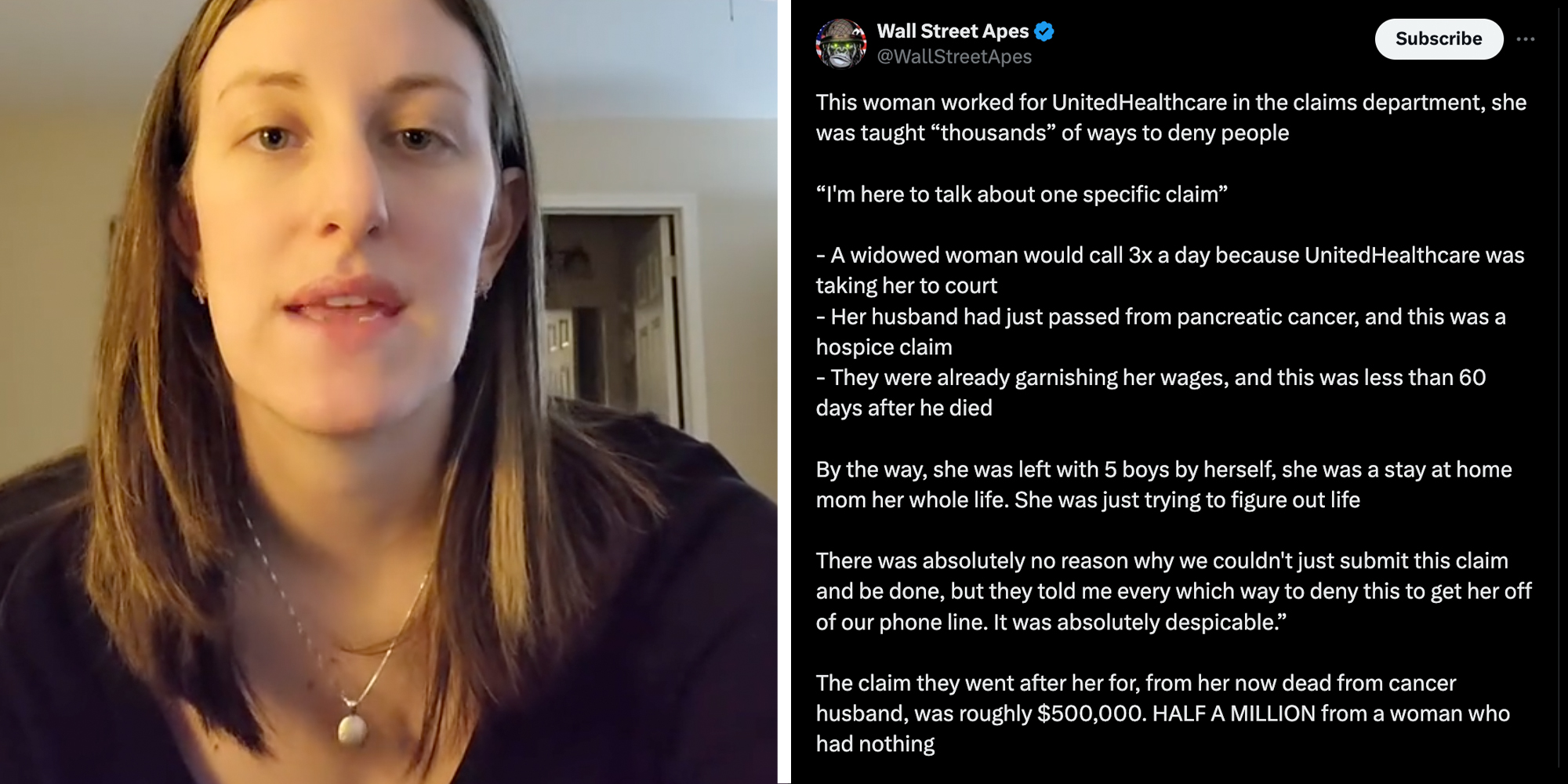 Woman talking(L), Tweet that says "This woman worked for UnitedHealthcare in the claims department, she was taught "thousands" of ways to deny people. "I'm here to talk about one specific claim" -a widowed woman would call 3x a day because UnitedHealthcare was taking her to court. - here husband had just passed from pancreatic cancer, and this was a hospice claim. -they were already garnishing her wages, and this was less than 60 days after he died. By the way, she was left with 5 boys by herself, she was a stay at home mom her whole life. She was just trying to figure out life. There was absolutely no reason why we couldn't just submit this claim and be done, but they told me every which way to deny this to get her off our phone line. It was absolutely despicable." The Claim they went after her for, from her now dead from cancer husband, was roughly #500,000. Half a million from a woman who had nothing."(l)