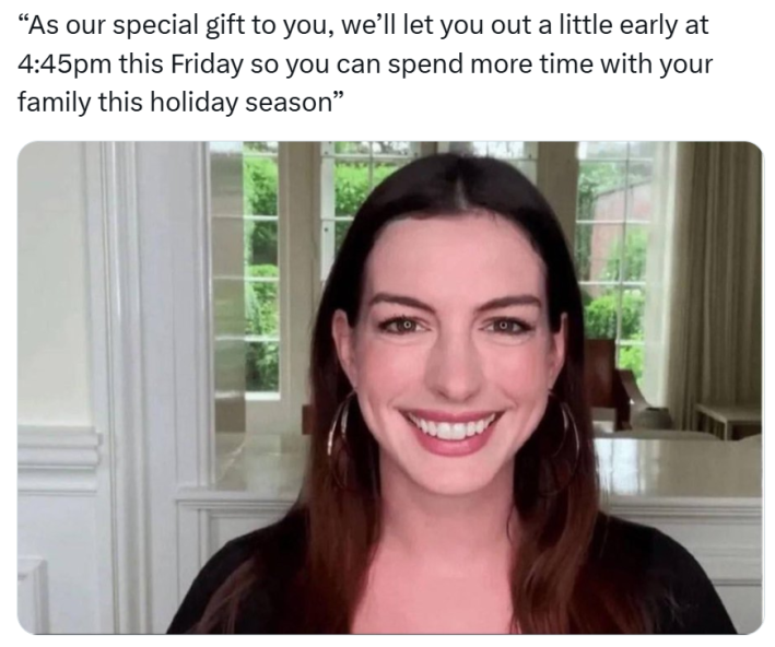 Christmas meme that reads, "As our special gift to you, we’ll let you out a little early at 4:45pm this Friday so you can spend more time with your family this holiday season” with a photo of Anne Hathaway looking into a camera and smiling like she's about to cry.