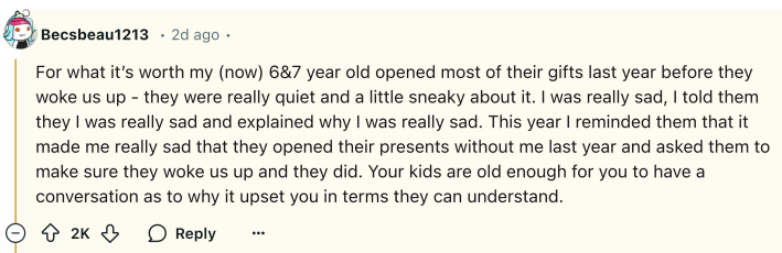Reddit comment, text reads, "For what it’s worth my (now) 6&7 year old opened most of their gifts last year before they woke us up - they were really quiet and a little sneaky about it. I was really sad, I told them they I was really sad and explained why I was really sad. This year I reminded them that it made me really sad that they opened their presents without me last year and asked them to make sure they woke us up and they did. Your kids are old enough for you to have a conversation as to why it upset you in terms they can understand."