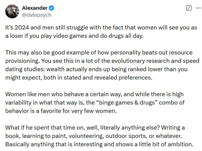 Tweet reading "It’s 2024 and men still struggle with the fact that women will see you as a loser if you play video games and do drugs all day. This may also be good example of how personality beats out resource provisioning. You see this in a lot of the evolutionary research and speed dating studies: wealth actually ends up being ranked lower than you might expect, both in stated and revealed preferences. Women like men who behave a certain way, and while there is high variability in what that way is, the “binge games & drugs” combo of behavior is a favorite for very few women. What if he spent that time on, well, literally anything else? Writing a book, learning to paint, volunteering, outdoor sports, or whatever. Basically anything that is interesting and shows a little bit of ambition."