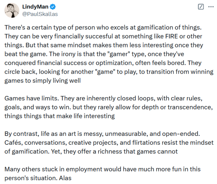 Tweet reading "There's a certain type of person who excels at gamification of things. They can be very financially succesful at something like FIRE or other things. But that same mindset makes them less interesting once they beat the game. The irony is that the "gamer" type, once they've conquered financial success or optimization, often feels bored. They circle back, looking for another "game" to play, to transition from winning games to simply living well Games have limits. They are inherently closed loops, with clear rules, goals, and ways to win. but they rarely allow for depth or transcendence, things things that make life interesting By contrast, life as an art is messy, unmeasurable, and open-ended. Cafés, conversations, creative projects, and flirtations resist the mindset of gamification. Yet, they offer a richness that games cannot Many others stuck in employment would have much more fun in this person's situation. Alas."
